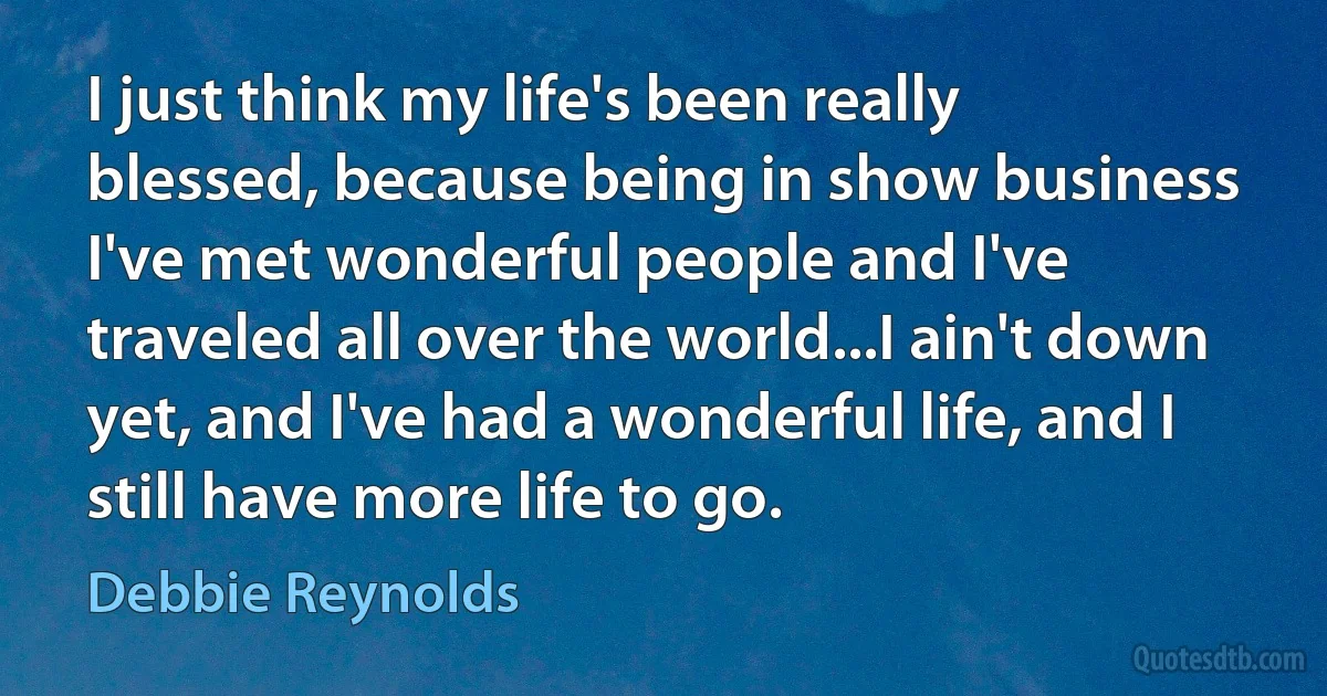 I just think my life's been really blessed, because being in show business I've met wonderful people and I've traveled all over the world...I ain't down yet, and I've had a wonderful life, and I still have more life to go. (Debbie Reynolds)