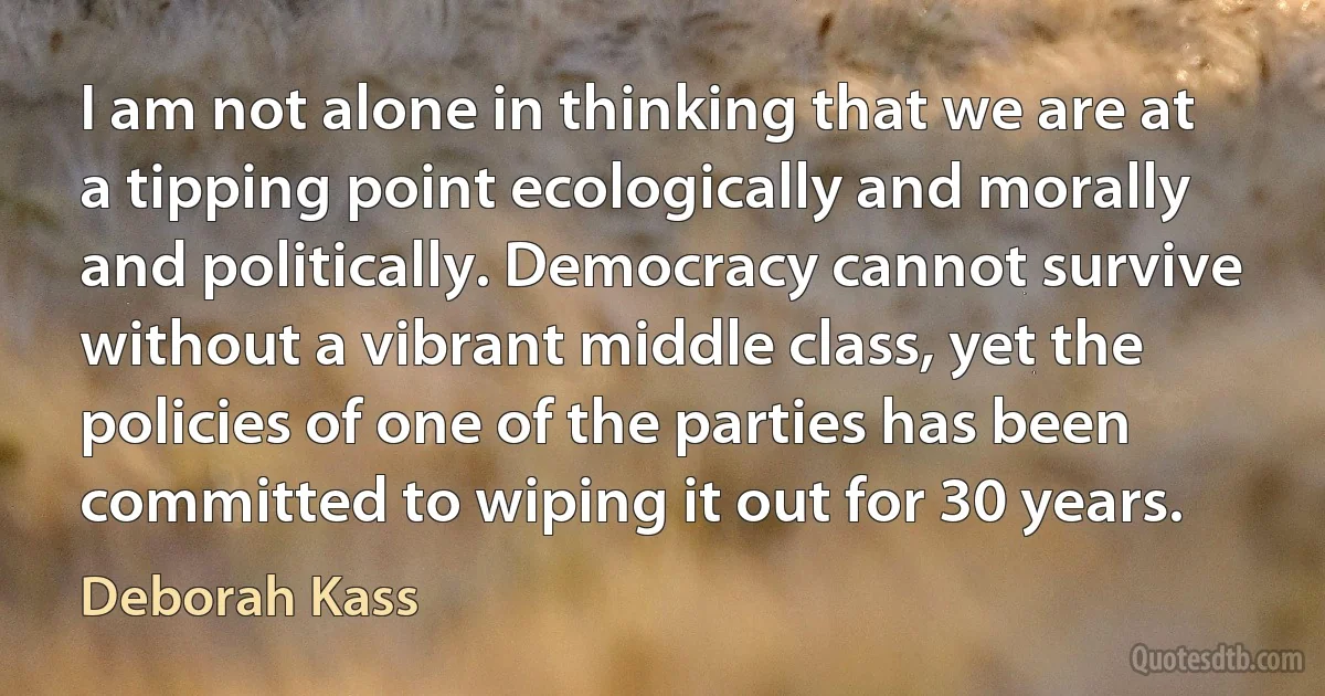 I am not alone in thinking that we are at a tipping point ecologically and morally and politically. Democracy cannot survive without a vibrant middle class, yet the policies of one of the parties has been committed to wiping it out for 30 years. (Deborah Kass)