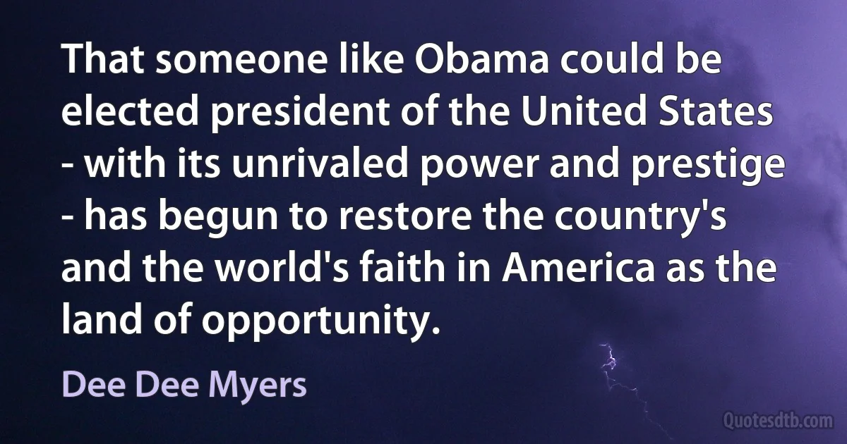 That someone like Obama could be elected president of the United States - with its unrivaled power and prestige - has begun to restore the country's and the world's faith in America as the land of opportunity. (Dee Dee Myers)