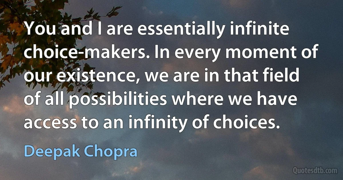 You and I are essentially infinite choice-makers. In every moment of our existence, we are in that field of all possibilities where we have access to an infinity of choices. (Deepak Chopra)