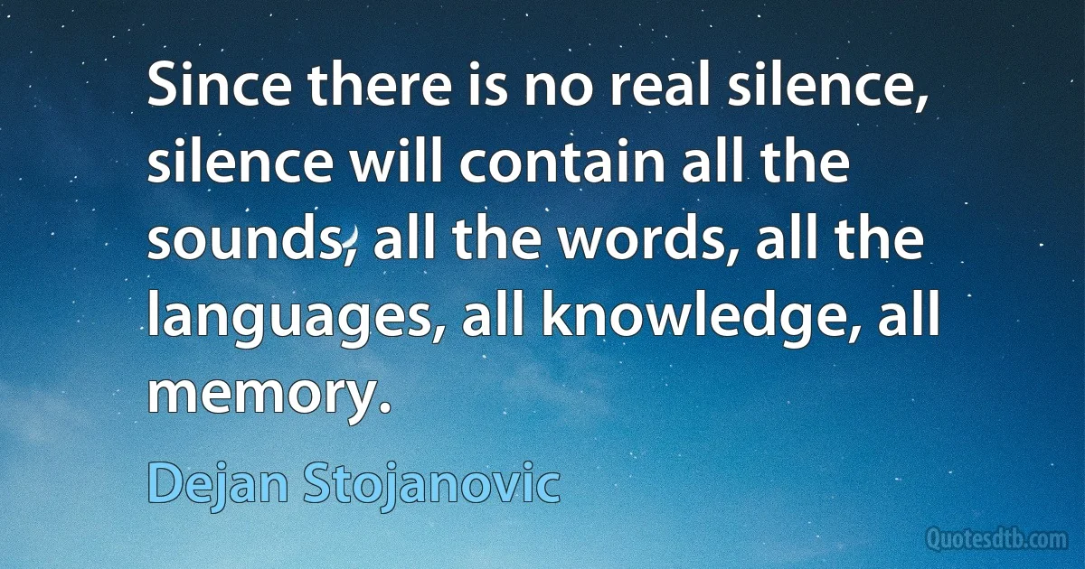 Since there is no real silence, silence will contain all the sounds, all the words, all the languages, all knowledge, all memory. (Dejan Stojanovic)