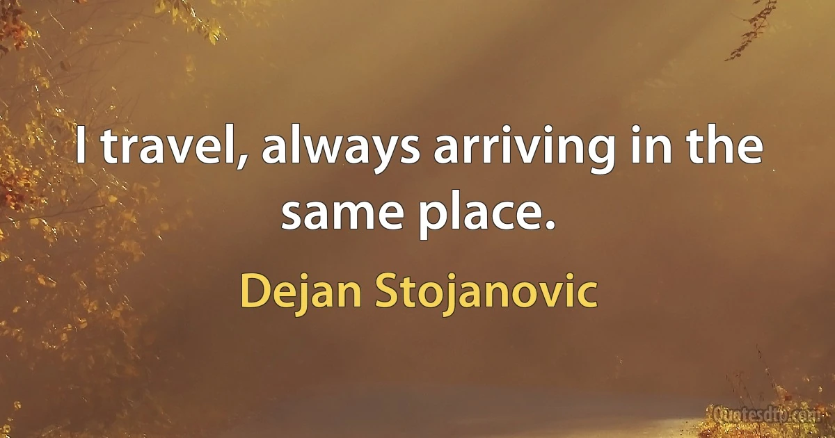 I travel, always arriving in the same place. (Dejan Stojanovic)