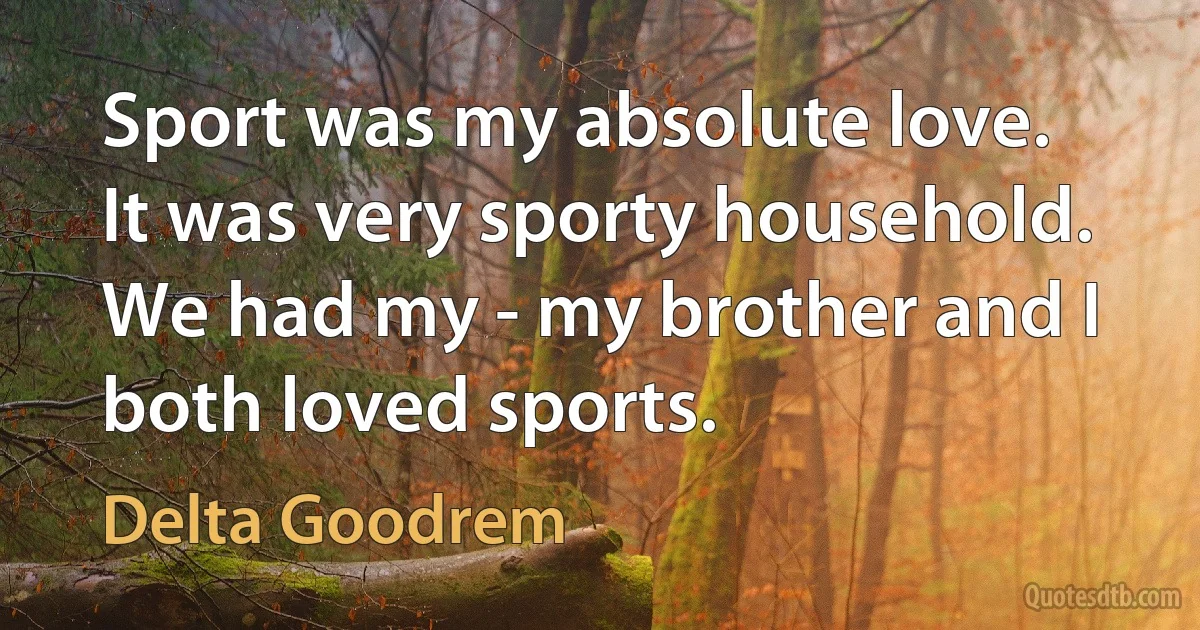 Sport was my absolute love. It was very sporty household. We had my - my brother and I both loved sports. (Delta Goodrem)