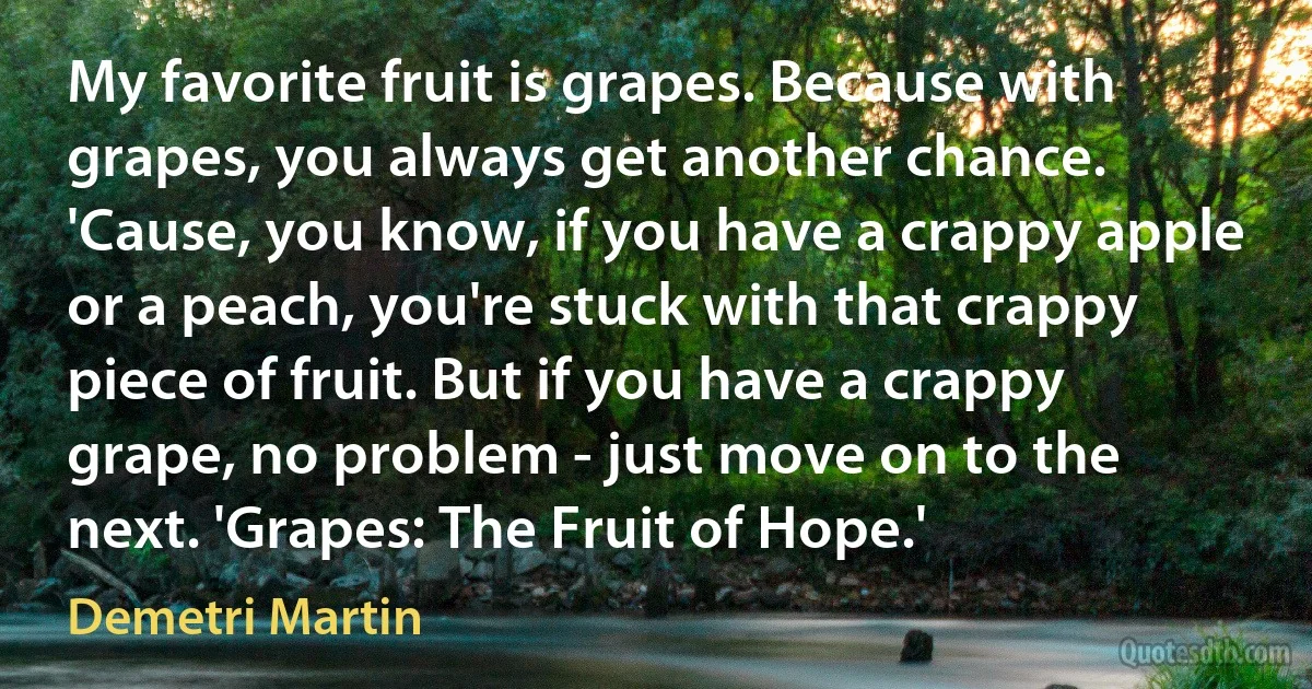 My favorite fruit is grapes. Because with grapes, you always get another chance. 'Cause, you know, if you have a crappy apple or a peach, you're stuck with that crappy piece of fruit. But if you have a crappy grape, no problem - just move on to the next. 'Grapes: The Fruit of Hope.' (Demetri Martin)