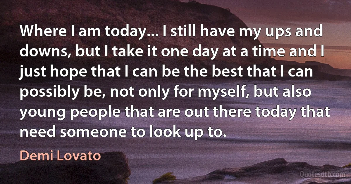 Where I am today... I still have my ups and downs, but I take it one day at a time and I just hope that I can be the best that I can possibly be, not only for myself, but also young people that are out there today that need someone to look up to. (Demi Lovato)