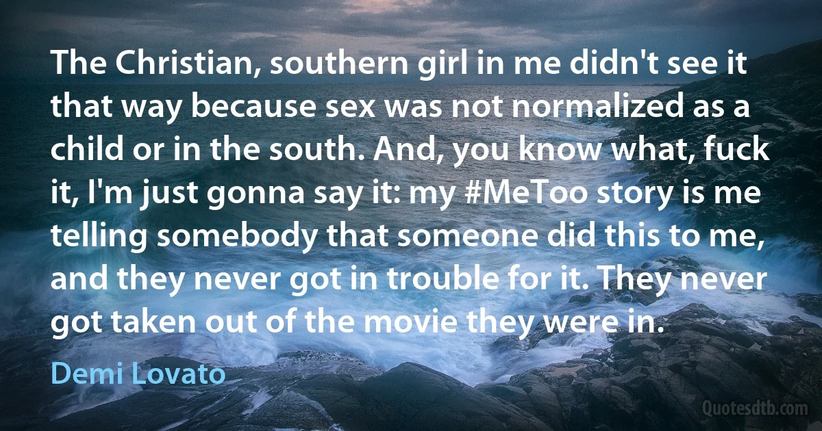 The Christian, southern girl in me didn't see it that way because sex was not normalized as a child or in the south. And, you know what, fuck it, I'm just gonna say it: my #MeToo story is me telling somebody that someone did this to me, and they never got in trouble for it. They never got taken out of the movie they were in. (Demi Lovato)