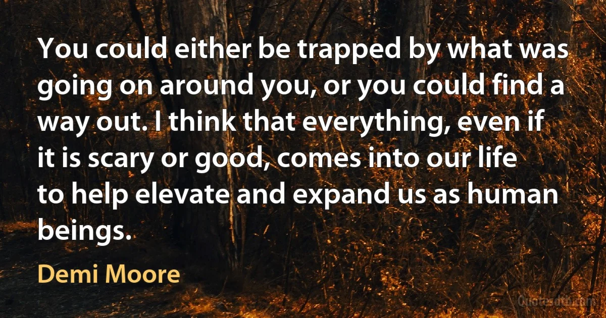 You could either be trapped by what was going on around you, or you could find a way out. I think that everything, even if it is scary or good, comes into our life to help elevate and expand us as human beings. (Demi Moore)