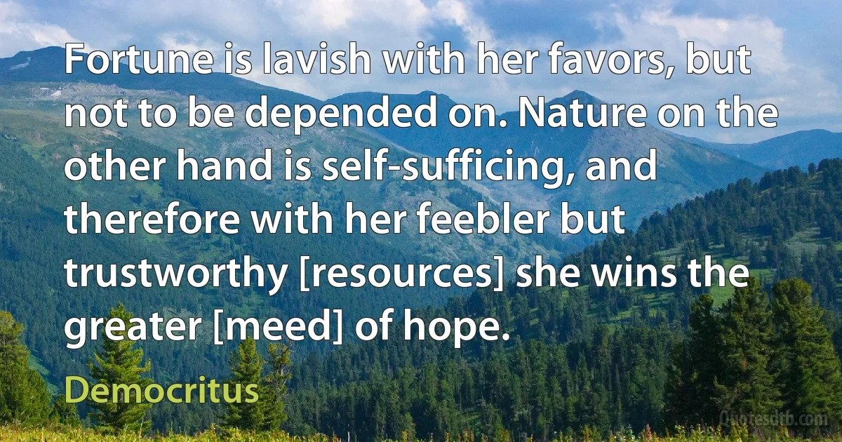 Fortune is lavish with her favors, but not to be depended on. Nature on the other hand is self-sufficing, and therefore with her feebler but trustworthy [resources] she wins the greater [meed] of hope. (Democritus)