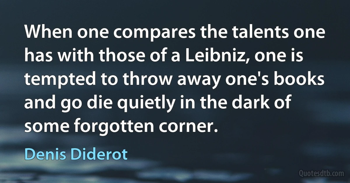 When one compares the talents one has with those of a Leibniz, one is tempted to throw away one's books and go die quietly in the dark of some forgotten corner. (Denis Diderot)