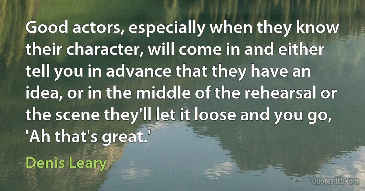 Good actors, especially when they know their character, will come in and either tell you in advance that they have an idea, or in the middle of the rehearsal or the scene they'll let it loose and you go, 'Ah that's great.' (Denis Leary)