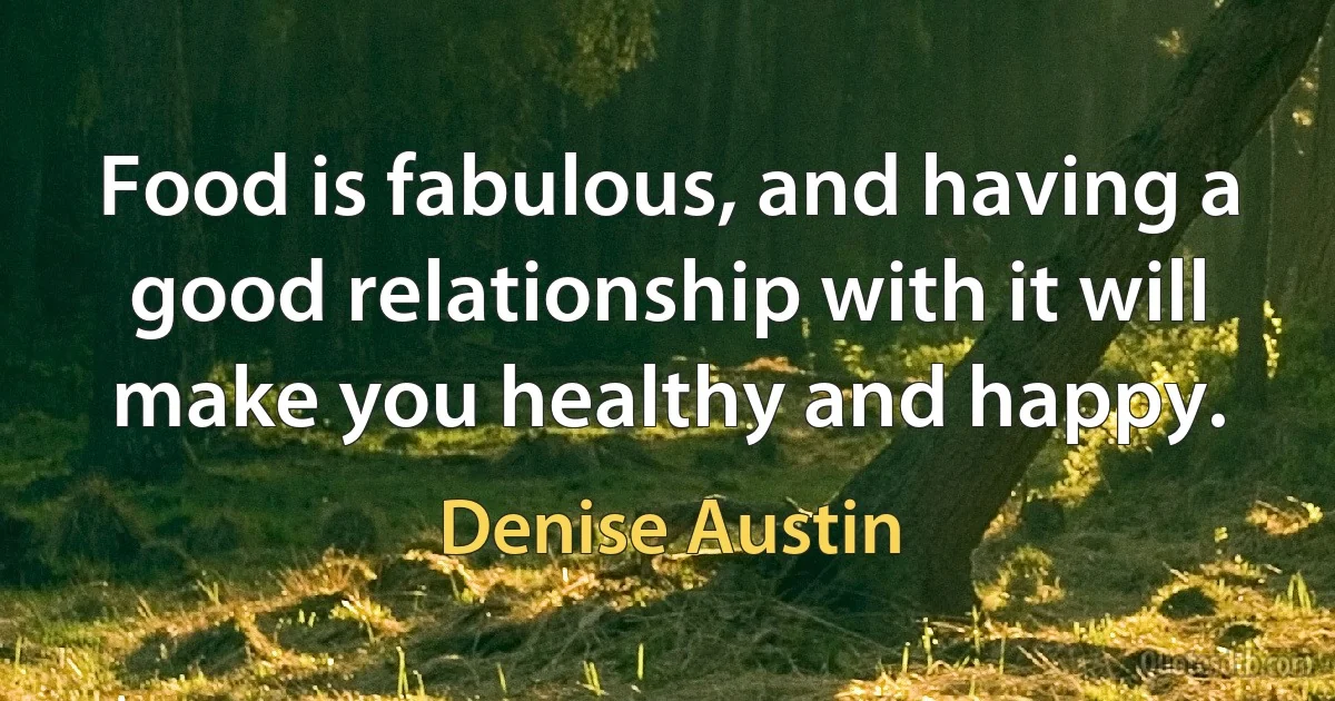 Food is fabulous, and having a good relationship with it will make you healthy and happy. (Denise Austin)