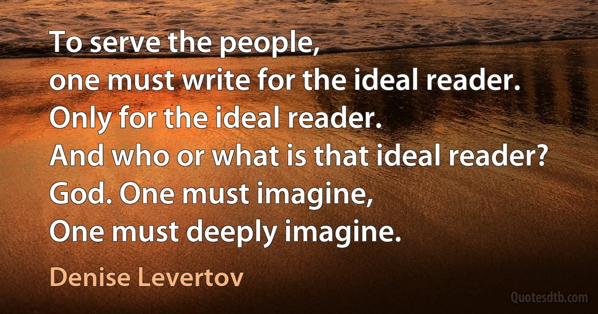 To serve the people,
one must write for the ideal reader. Only for the ideal reader.
And who or what is that ideal reader? God. One must imagine,
One must deeply imagine. (Denise Levertov)