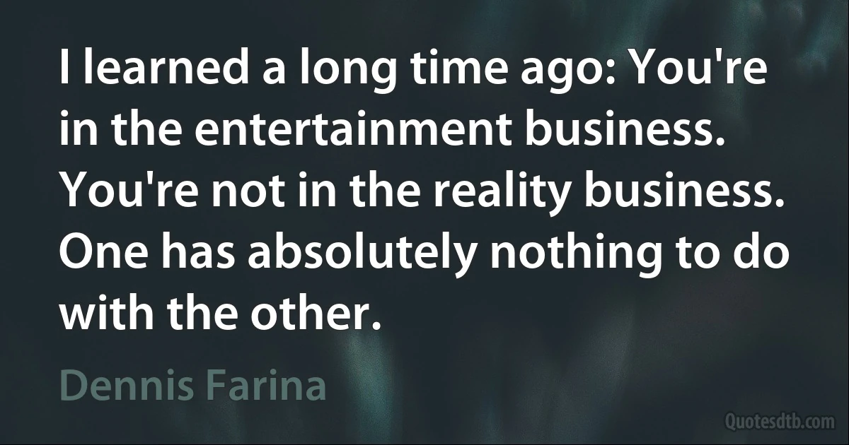 I learned a long time ago: You're in the entertainment business. You're not in the reality business. One has absolutely nothing to do with the other. (Dennis Farina)