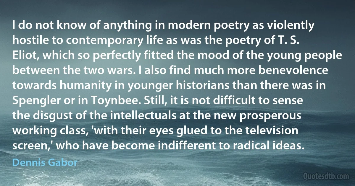 I do not know of anything in modern poetry as violently hostile to contemporary life as was the poetry of T. S. Eliot, which so perfectly fitted the mood of the young people between the two wars. I also find much more benevolence towards humanity in younger historians than there was in Spengler or in Toynbee. Still, it is not difficult to sense the disgust of the intellectuals at the new prosperous working class, 'with their eyes glued to the television screen,' who have become indifferent to radical ideas. (Dennis Gabor)