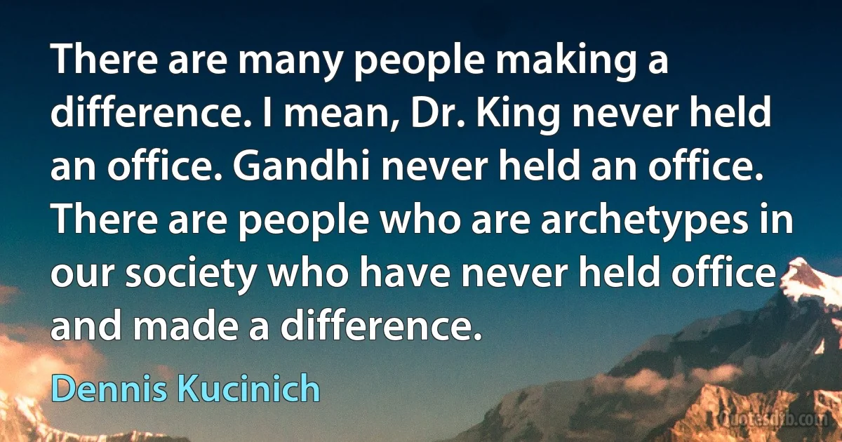 There are many people making a difference. I mean, Dr. King never held an office. Gandhi never held an office. There are people who are archetypes in our society who have never held office and made a difference. (Dennis Kucinich)