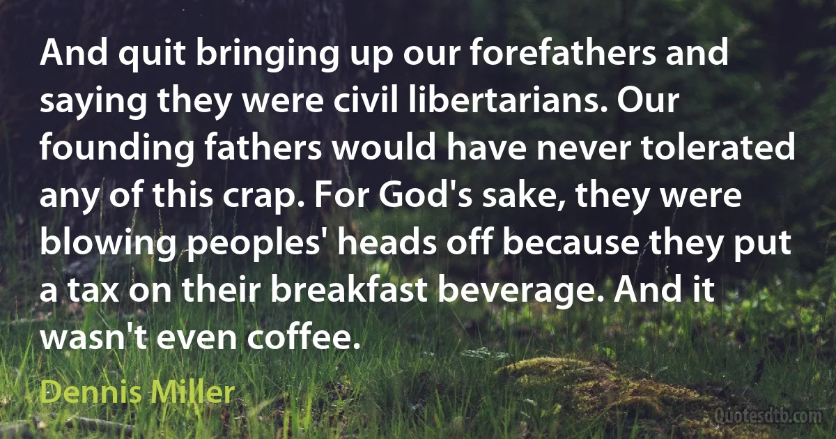 And quit bringing up our forefathers and saying they were civil libertarians. Our founding fathers would have never tolerated any of this crap. For God's sake, they were blowing peoples' heads off because they put a tax on their breakfast beverage. And it wasn't even coffee. (Dennis Miller)