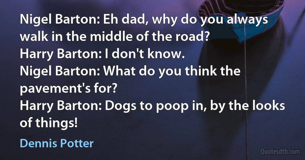 Nigel Barton: Eh dad, why do you always walk in the middle of the road?
Harry Barton: I don't know.
Nigel Barton: What do you think the pavement's for?
Harry Barton: Dogs to poop in, by the looks of things! (Dennis Potter)