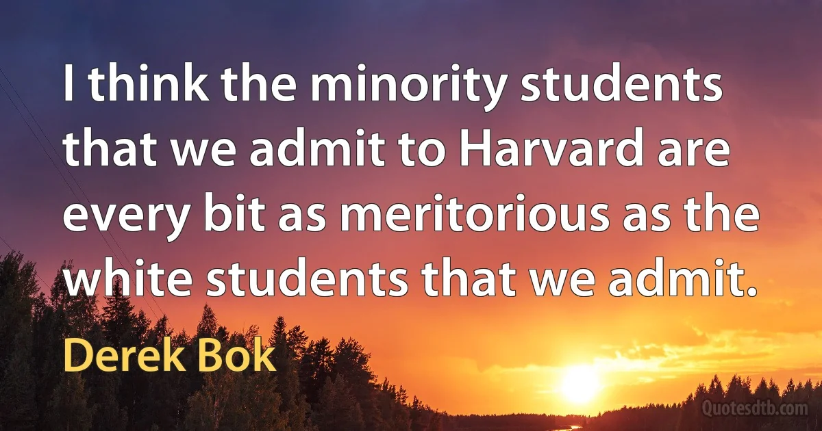 I think the minority students that we admit to Harvard are every bit as meritorious as the white students that we admit. (Derek Bok)