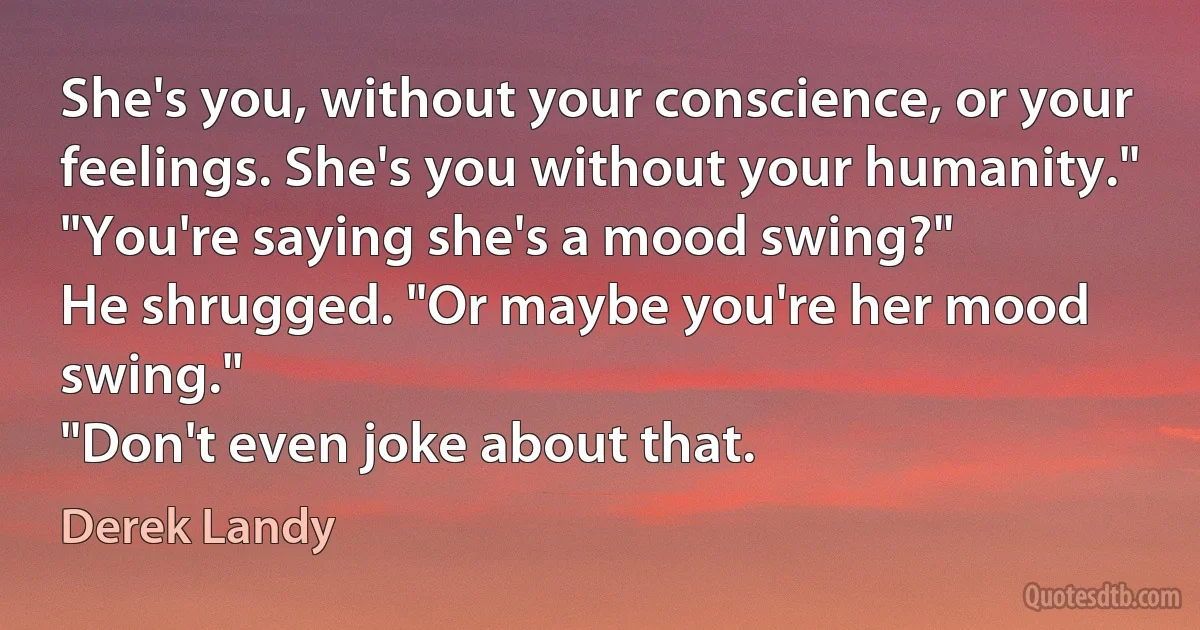 She's you, without your conscience, or your feelings. She's you without your humanity."
"You're saying she's a mood swing?"
He shrugged. "Or maybe you're her mood swing."
"Don't even joke about that. (Derek Landy)