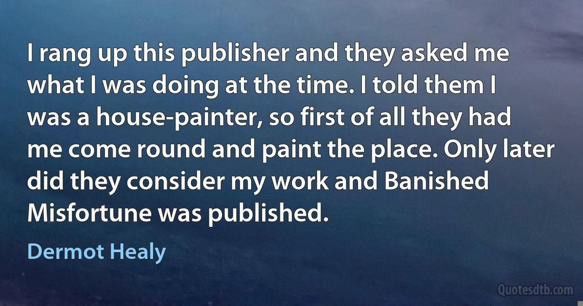 I rang up this publisher and they asked me what I was doing at the time. I told them I was a house-painter, so first of all they had me come round and paint the place. Only later did they consider my work and Banished Misfortune was published. (Dermot Healy)