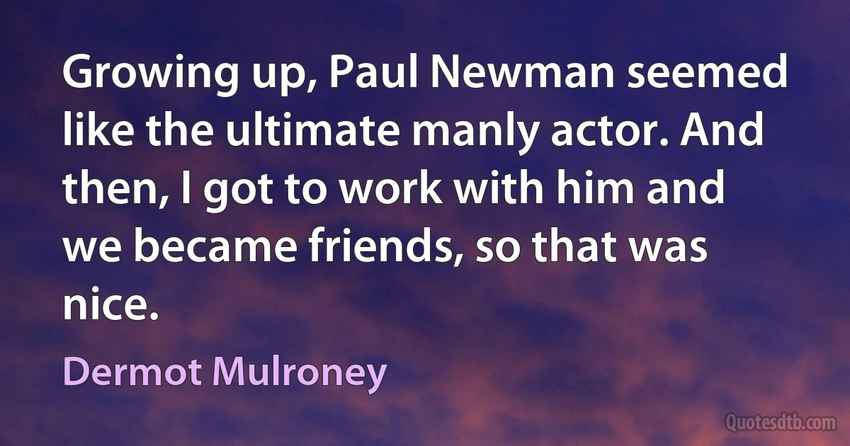 Growing up, Paul Newman seemed like the ultimate manly actor. And then, I got to work with him and we became friends, so that was nice. (Dermot Mulroney)