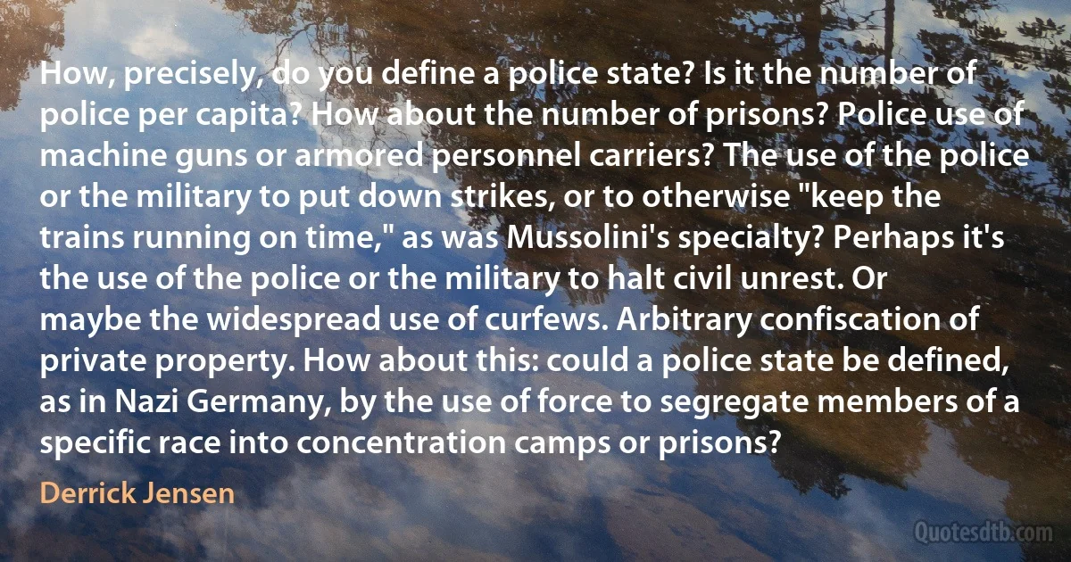 How, precisely, do you define a police state? Is it the number of police per capita? How about the number of prisons? Police use of machine guns or armored personnel carriers? The use of the police or the military to put down strikes, or to otherwise "keep the trains running on time," as was Mussolini's specialty? Perhaps it's the use of the police or the military to halt civil unrest. Or maybe the widespread use of curfews. Arbitrary confiscation of private property. How about this: could a police state be defined, as in Nazi Germany, by the use of force to segregate members of a specific race into concentration camps or prisons? (Derrick Jensen)