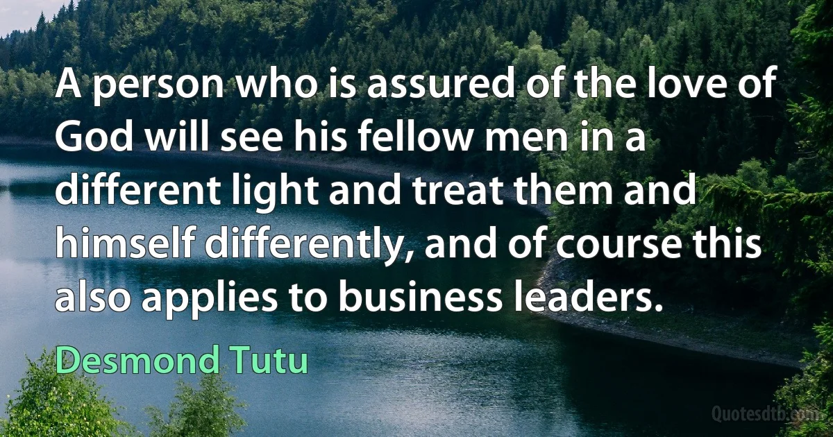 A person who is assured of the love of God will see his fellow men in a different light and treat them and himself differently, and of course this also applies to business leaders. (Desmond Tutu)