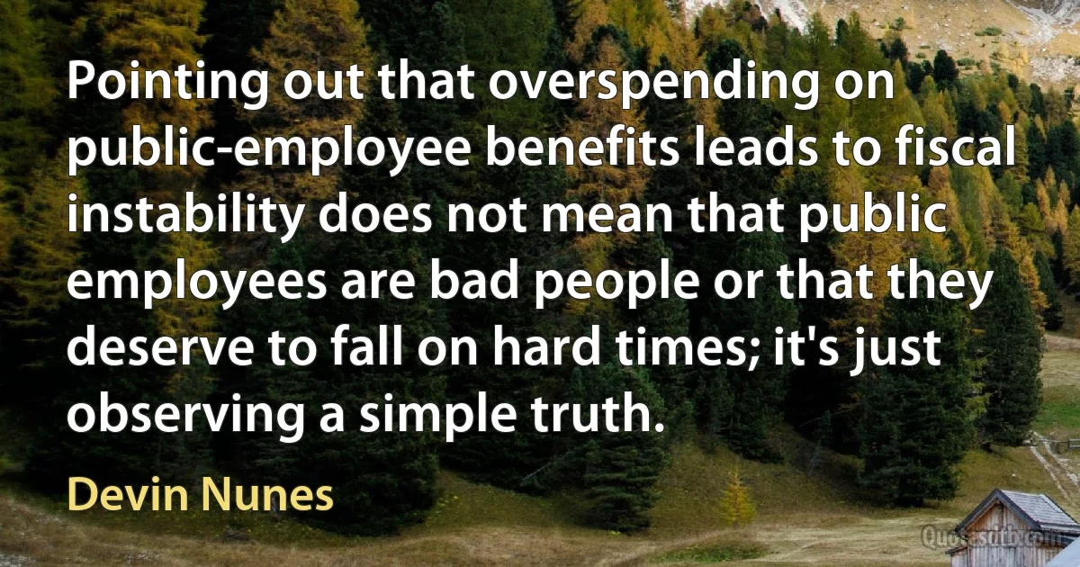 Pointing out that overspending on public-employee benefits leads to fiscal instability does not mean that public employees are bad people or that they deserve to fall on hard times; it's just observing a simple truth. (Devin Nunes)