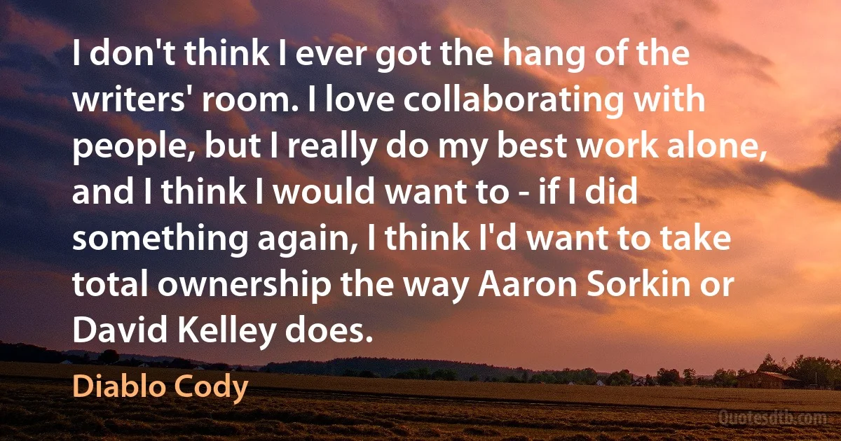 I don't think I ever got the hang of the writers' room. I love collaborating with people, but I really do my best work alone, and I think I would want to - if I did something again, I think I'd want to take total ownership the way Aaron Sorkin or David Kelley does. (Diablo Cody)