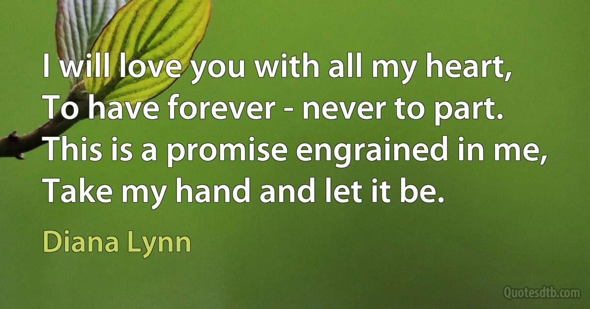 I will love you with all my heart, To have forever - never to part. This is a promise engrained in me, Take my hand and let it be. (Diana Lynn)