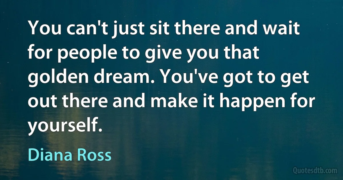 You can't just sit there and wait for people to give you that golden dream. You've got to get out there and make it happen for yourself. (Diana Ross)