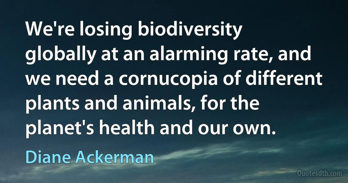 We're losing biodiversity globally at an alarming rate, and we need a cornucopia of different plants and animals, for the planet's health and our own. (Diane Ackerman)