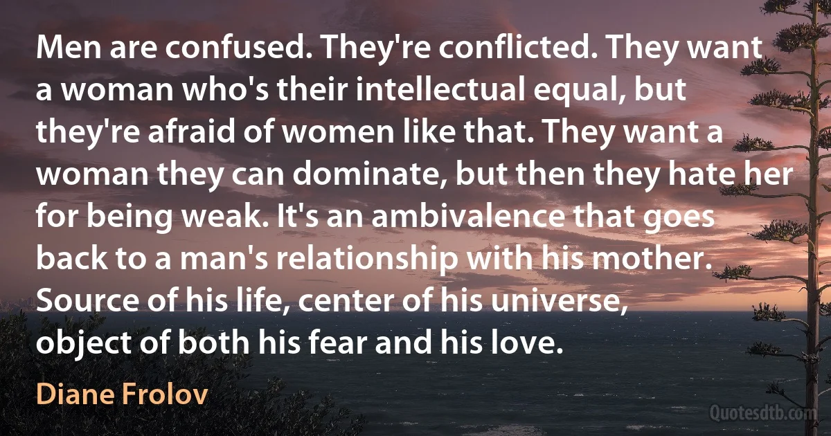 Men are confused. They're conflicted. They want a woman who's their intellectual equal, but they're afraid of women like that. They want a woman they can dominate, but then they hate her for being weak. It's an ambivalence that goes back to a man's relationship with his mother. Source of his life, center of his universe, object of both his fear and his love. (Diane Frolov)