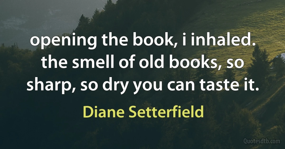 opening the book, i inhaled. the smell of old books, so sharp, so dry you can taste it. (Diane Setterfield)