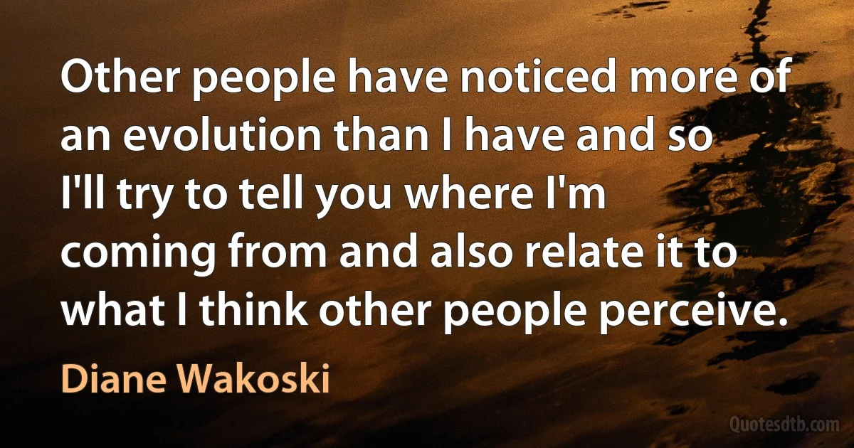 Other people have noticed more of an evolution than I have and so I'll try to tell you where I'm coming from and also relate it to what I think other people perceive. (Diane Wakoski)