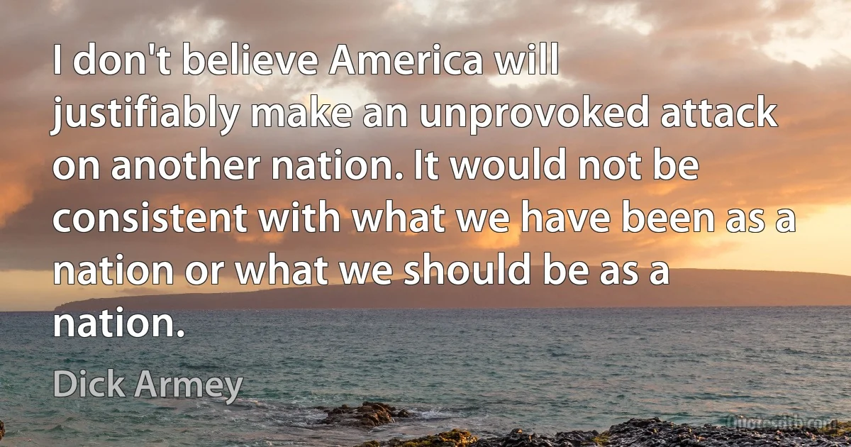 I don't believe America will justifiably make an unprovoked attack on another nation. It would not be consistent with what we have been as a nation or what we should be as a nation. (Dick Armey)