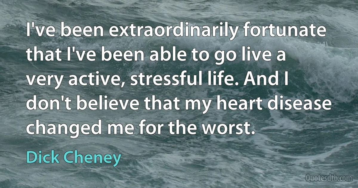 I've been extraordinarily fortunate that I've been able to go live a very active, stressful life. And I don't believe that my heart disease changed me for the worst. (Dick Cheney)