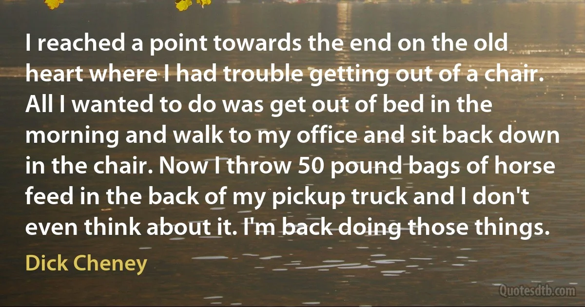 I reached a point towards the end on the old heart where I had trouble getting out of a chair. All I wanted to do was get out of bed in the morning and walk to my office and sit back down in the chair. Now I throw 50 pound bags of horse feed in the back of my pickup truck and I don't even think about it. I'm back doing those things. (Dick Cheney)