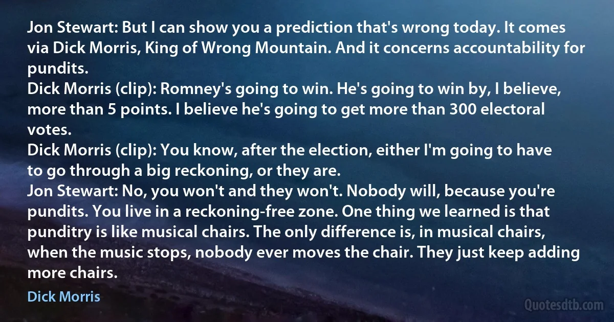 Jon Stewart: But I can show you a prediction that's wrong today. It comes via Dick Morris, King of Wrong Mountain. And it concerns accountability for pundits.
Dick Morris (clip): Romney's going to win. He's going to win by, I believe, more than 5 points. I believe he's going to get more than 300 electoral votes.
Dick Morris (clip): You know, after the election, either I'm going to have to go through a big reckoning, or they are.
Jon Stewart: No, you won't and they won't. Nobody will, because you're pundits. You live in a reckoning-free zone. One thing we learned is that punditry is like musical chairs. The only difference is, in musical chairs, when the music stops, nobody ever moves the chair. They just keep adding more chairs. (Dick Morris)