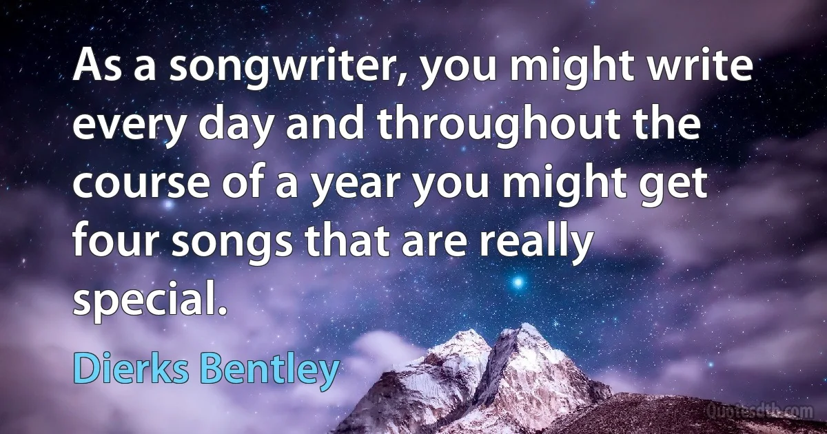 As a songwriter, you might write every day and throughout the course of a year you might get four songs that are really special. (Dierks Bentley)