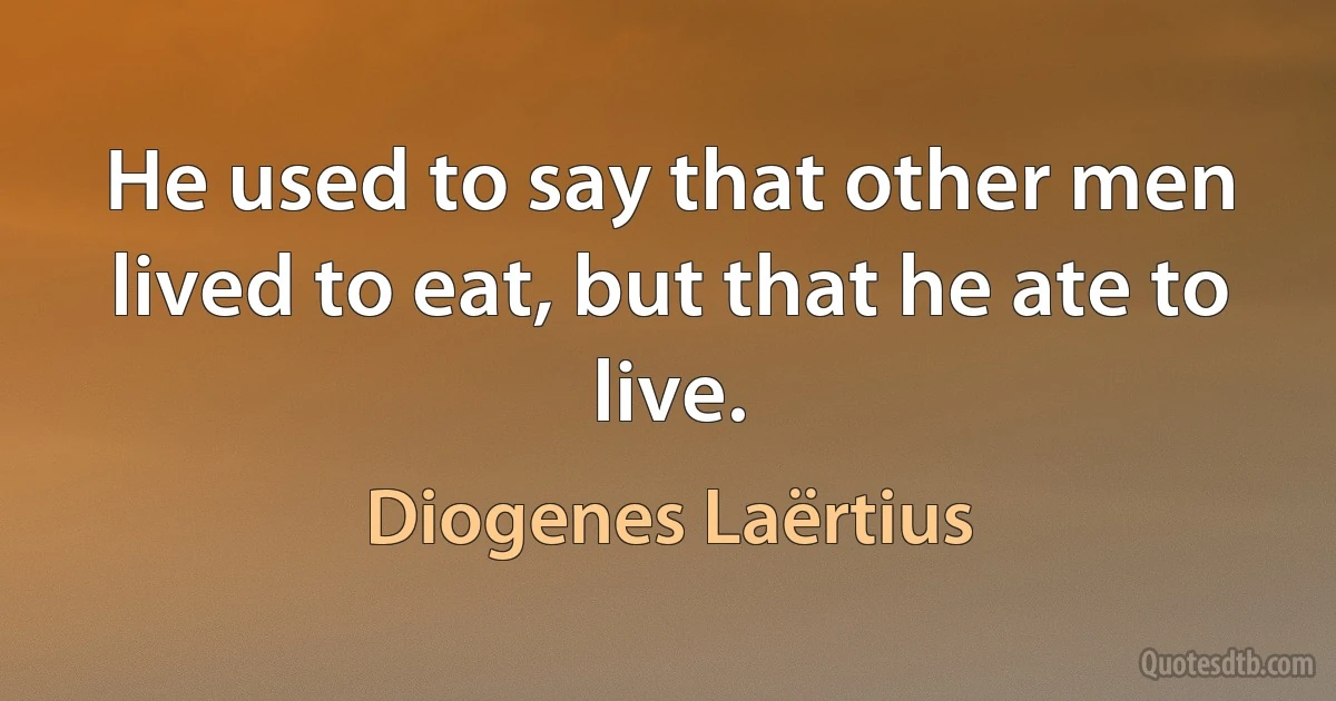 He used to say that other men lived to eat, but that he ate to live. (Diogenes Laërtius)