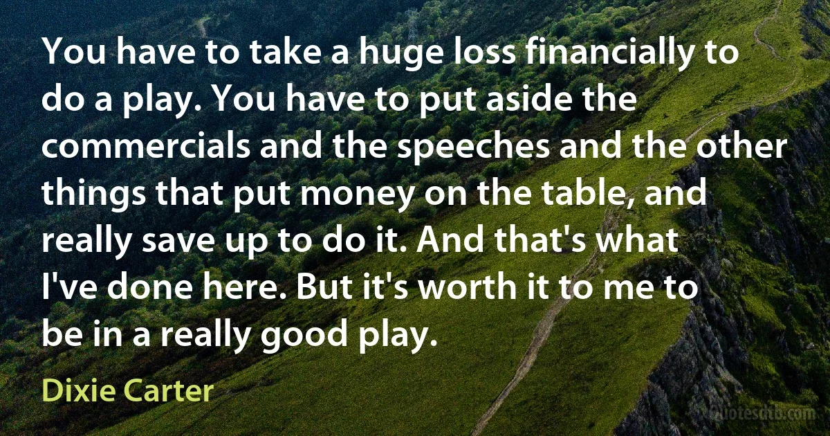 You have to take a huge loss financially to do a play. You have to put aside the commercials and the speeches and the other things that put money on the table, and really save up to do it. And that's what I've done here. But it's worth it to me to be in a really good play. (Dixie Carter)