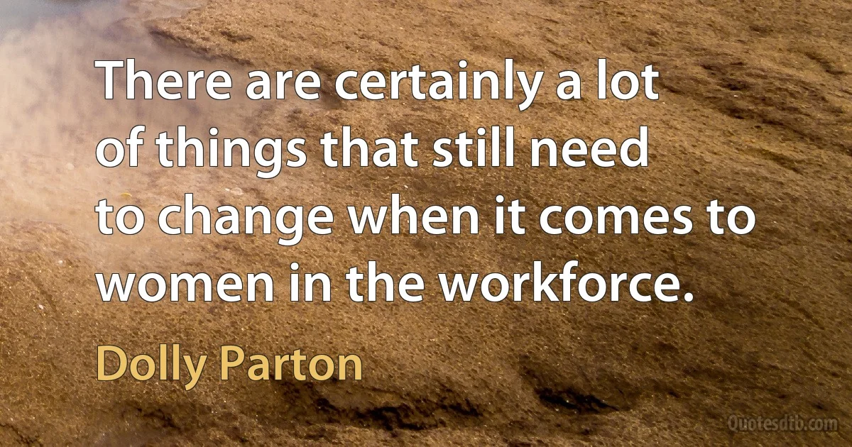 There are certainly a lot of things that still need to change when it comes to women in the workforce. (Dolly Parton)