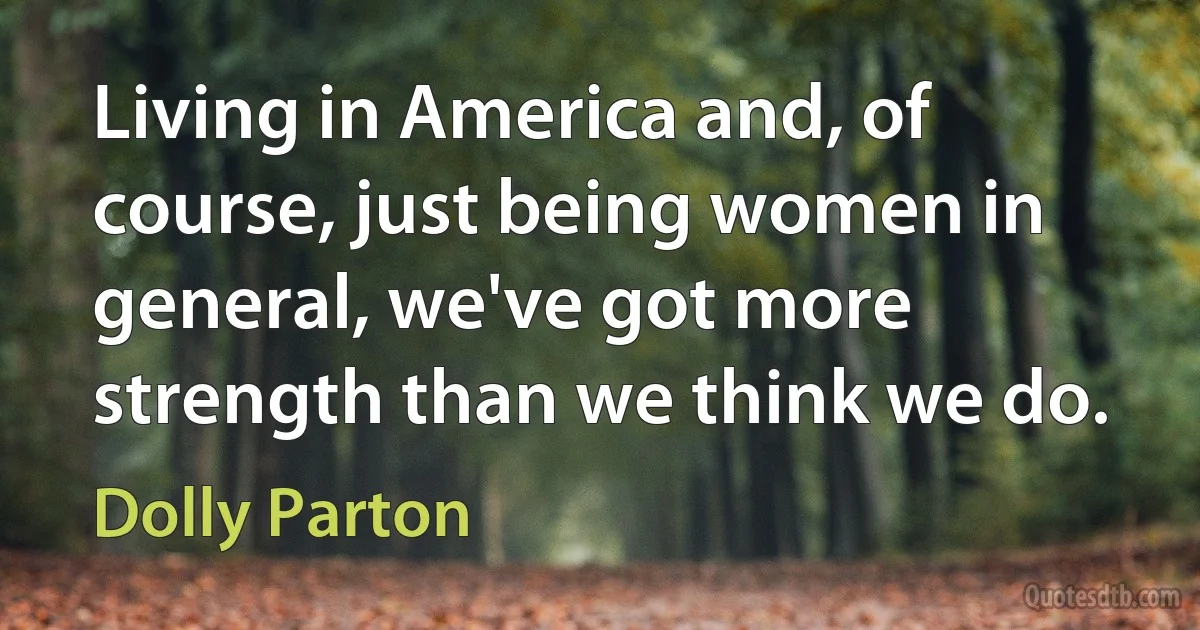 Living in America and, of course, just being women in general, we've got more strength than we think we do. (Dolly Parton)