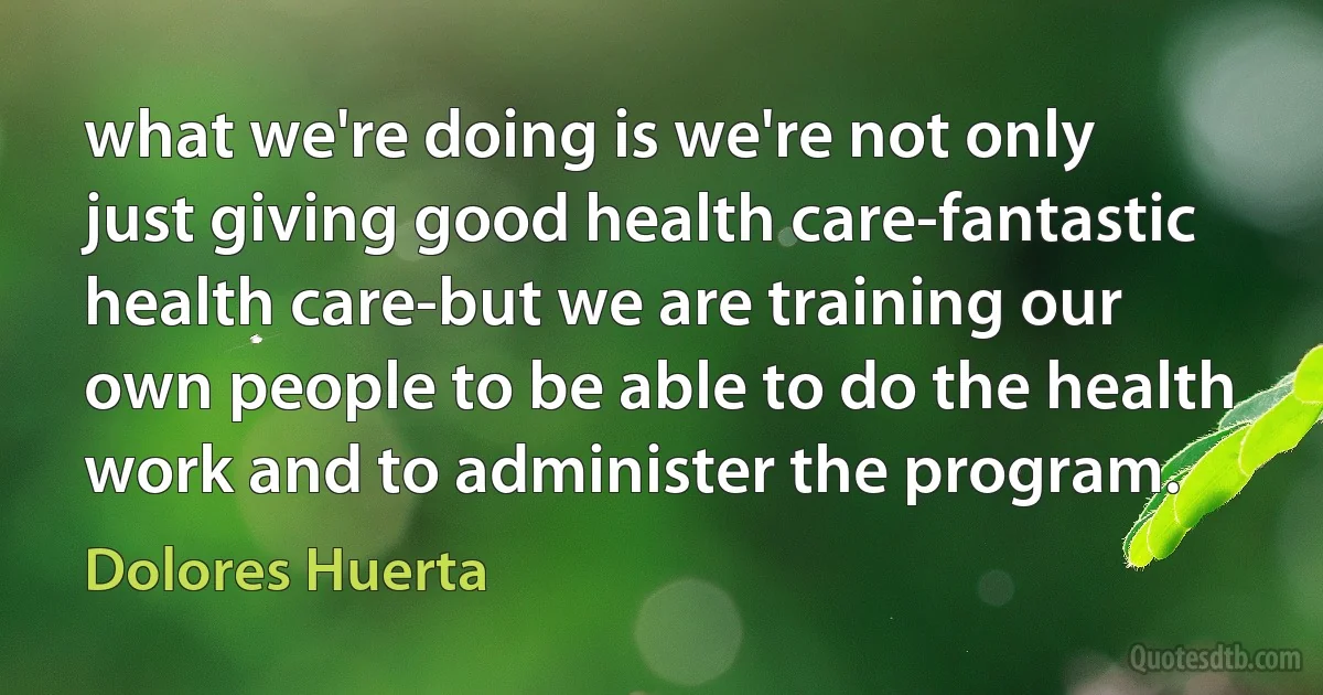 what we're doing is we're not only just giving good health care-fantastic health care-but we are training our own people to be able to do the health work and to administer the program. (Dolores Huerta)