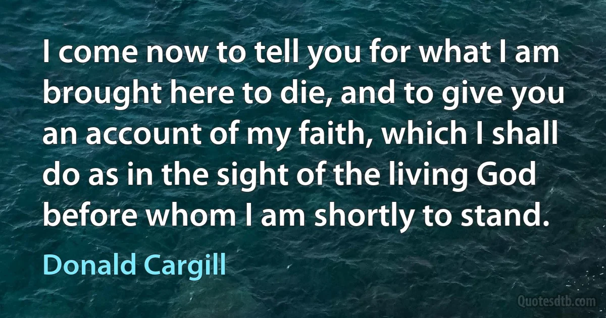 I come now to tell you for what I am brought here to die, and to give you an account of my faith, which I shall do as in the sight of the living God before whom I am shortly to stand. (Donald Cargill)