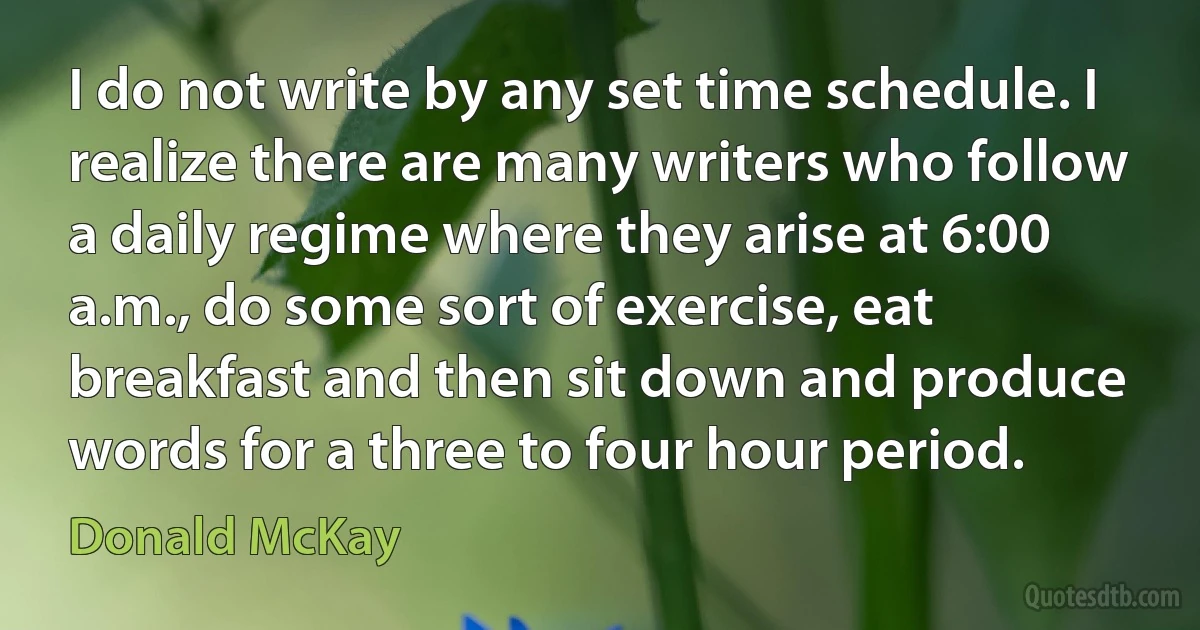 I do not write by any set time schedule. I realize there are many writers who follow a daily regime where they arise at 6:00 a.m., do some sort of exercise, eat breakfast and then sit down and produce words for a three to four hour period. (Donald McKay)