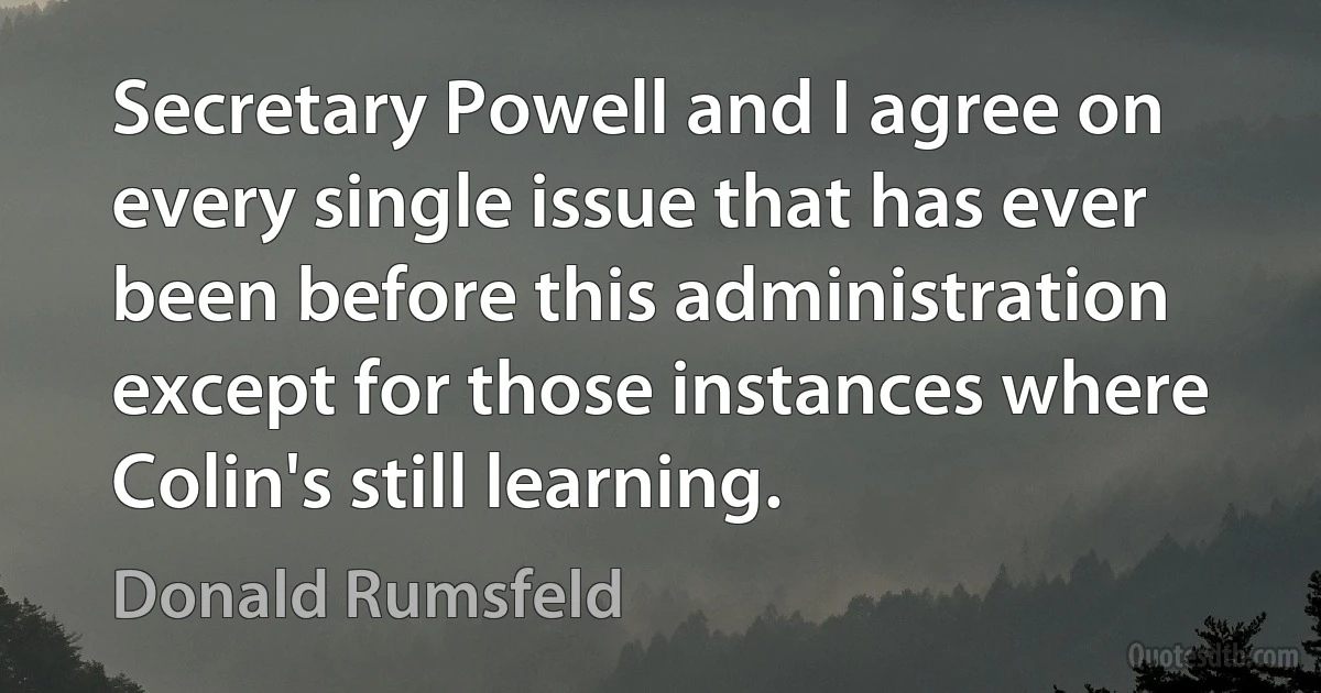 Secretary Powell and I agree on every single issue that has ever been before this administration except for those instances where Colin's still learning. (Donald Rumsfeld)