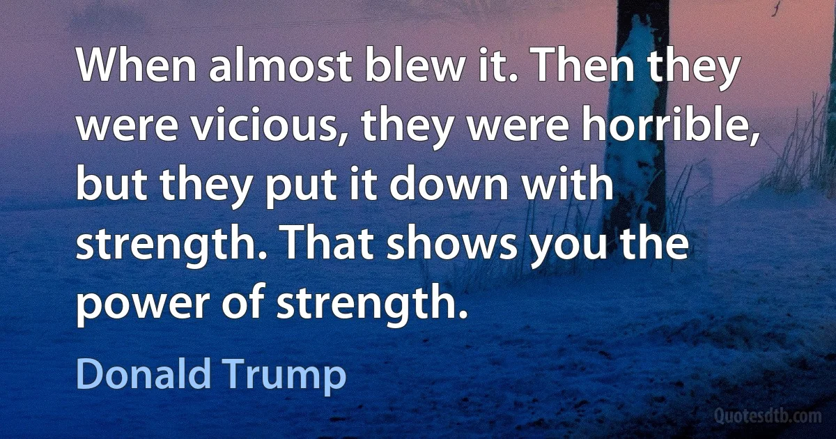 When almost blew it. Then they were vicious, they were horrible, but they put it down with strength. That shows you the power of strength. (Donald Trump)