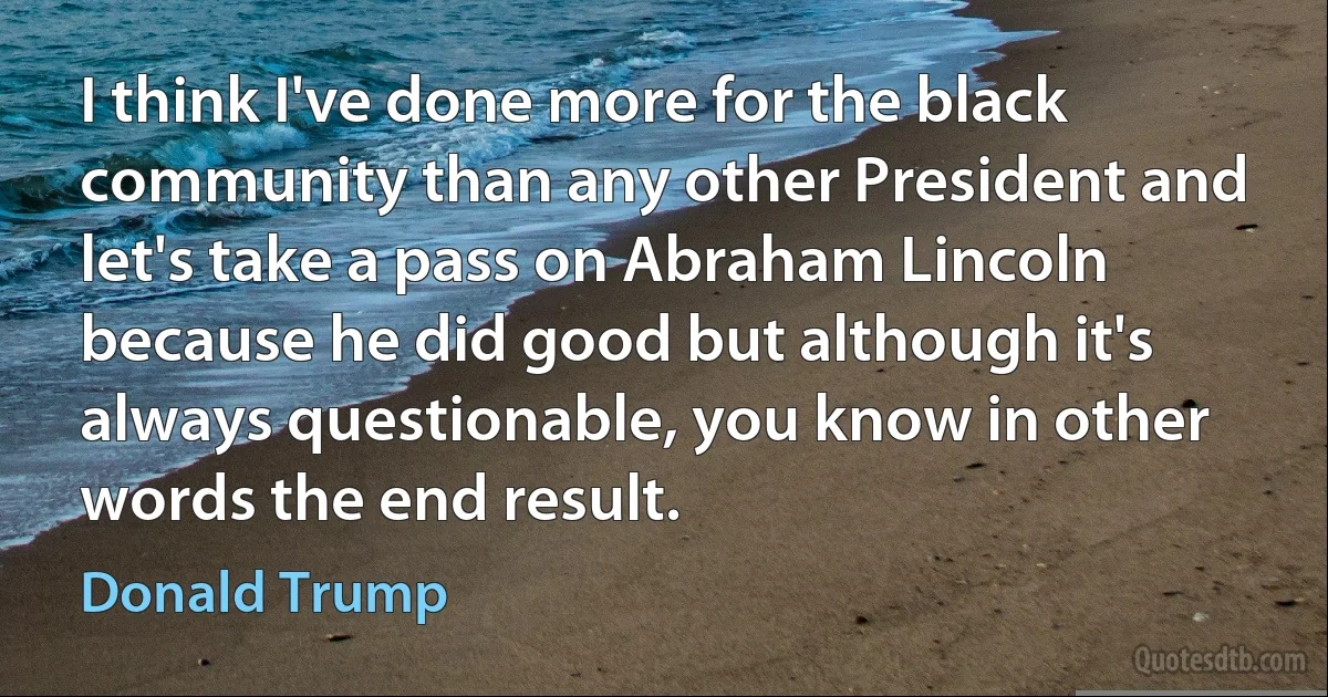 I think I've done more for the black community than any other President and let's take a pass on Abraham Lincoln because he did good but although it's always questionable, you know in other words the end result. (Donald Trump)